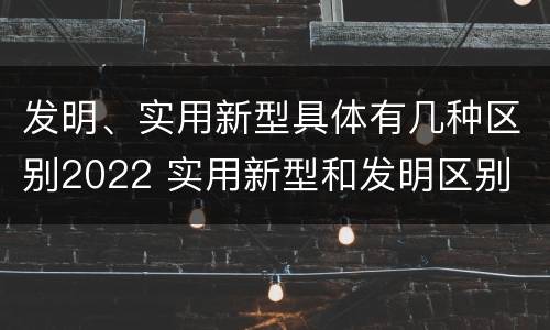 发明、实用新型具体有几种区别2022 实用新型和发明区别
