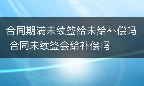 合同期满未续签给未给补偿吗 合同未续签会给补偿吗