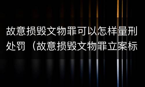 故意损毁文物罪可以怎样量刑处罚（故意损毁文物罪立案标准）