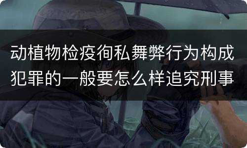 动植物检疫徇私舞弊行为构成犯罪的一般要怎么样追究刑事责任