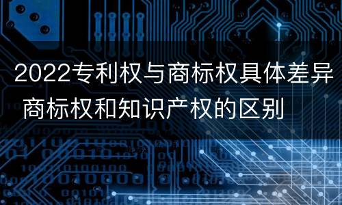 2022专利权与商标权具体差异 商标权和知识产权的区别