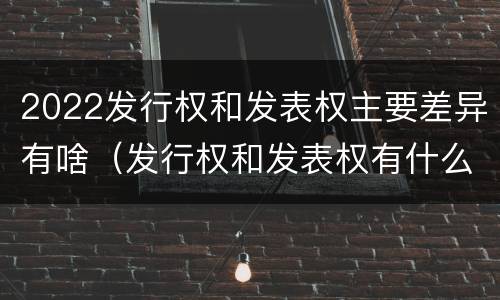 2022发行权和发表权主要差异有啥（发行权和发表权有什么区别）