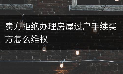 卖方拒绝办理房屋过户手续买方怎么维权