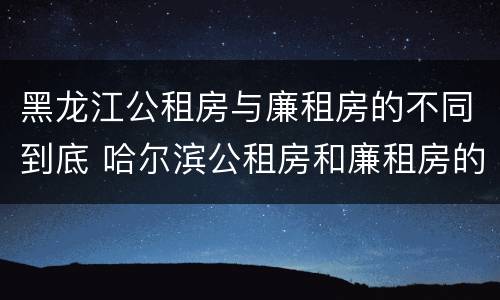 黑龙江公租房与廉租房的不同到底 哈尔滨公租房和廉租房的区别