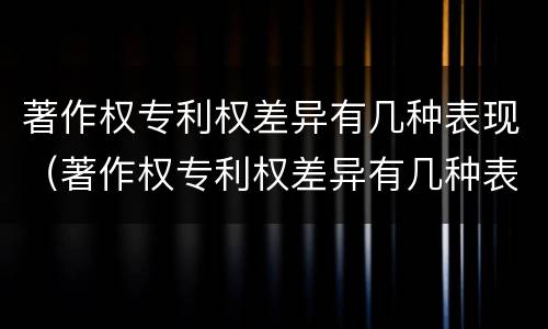 著作权专利权差异有几种表现（著作权专利权差异有几种表现形式）