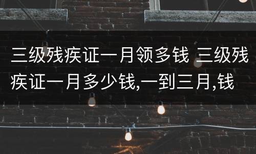 三级残疾证一月领多钱 三级残疾证一月多少钱,一到三月,钱到了吗