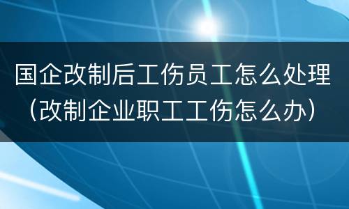 国企改制后工伤员工怎么处理（改制企业职工工伤怎么办）