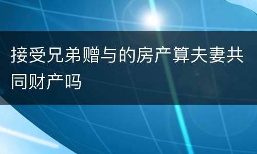 接受兄弟赠与的房产算夫妻共同财产吗