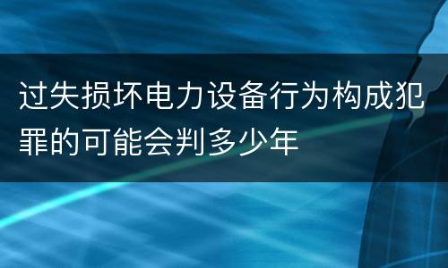 过失损坏电力设备行为构成犯罪的可能会判多少年