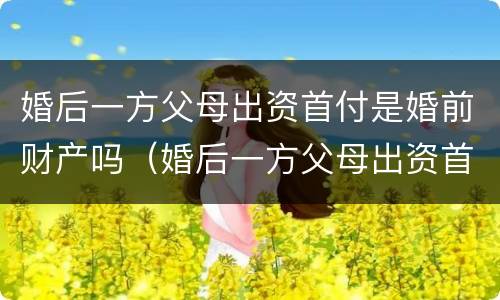 婚后一方父母出资首付是婚前财产吗（婚后一方父母出资首付属于共同财产吗）