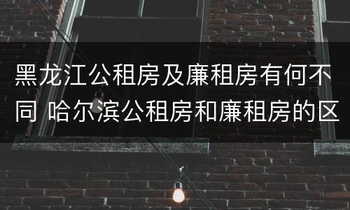 黑龙江公租房及廉租房有何不同 哈尔滨公租房和廉租房的区别