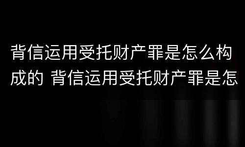 背信运用受托财产罪是怎么构成的 背信运用受托财产罪是怎么构成的犯罪