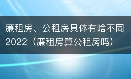 廉租房、公租房具体有啥不同2022(廉租房算公租房吗)