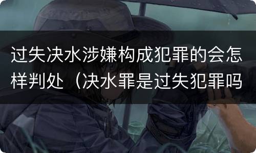 过失决水涉嫌构成犯罪的会怎样判处（决水罪是过失犯罪吗）