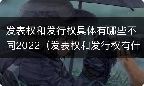 发表权和发行权具体有哪些不同2022（发表权和发行权有什么区别）