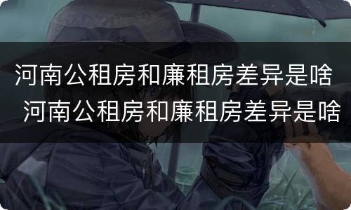 河南公租房和廉租房差异是啥 河南公租房和廉租房差异是啥意思