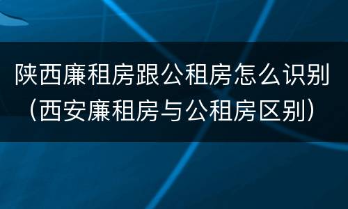 陕西廉租房跟公租房怎么识别（西安廉租房与公租房区别）