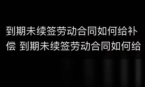 到期未续签劳动合同如何给补偿 到期未续签劳动合同如何给补偿金