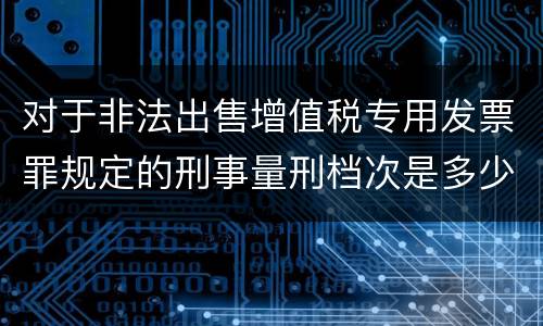 对于非法出售增值税专用发票罪规定的刑事量刑档次是多少