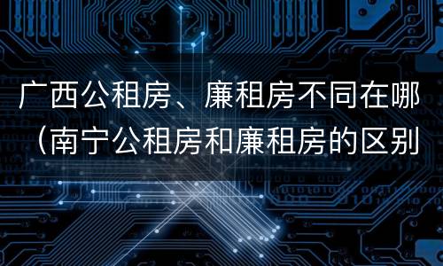 广西公租房、廉租房不同在哪（南宁公租房和廉租房的区别）