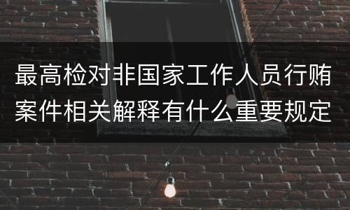 最高检对非国家工作人员行贿案件相关解释有什么重要规定