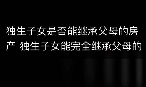 独生子女是否能继承父母的房产 独生子女能完全继承父母的房产吗