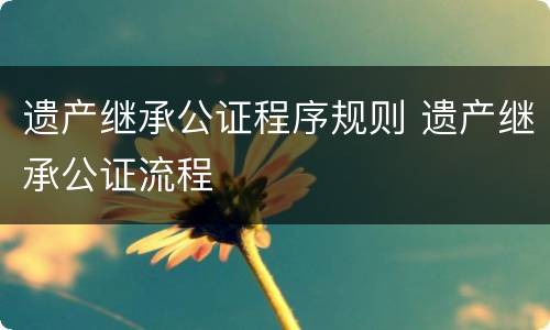 遗产继承公证程序规则 遗产继承公证流程