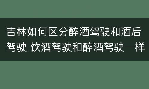 吉林如何区分醉酒驾驶和酒后驾驶 饮酒驾驶和醉酒驾驶一样吗