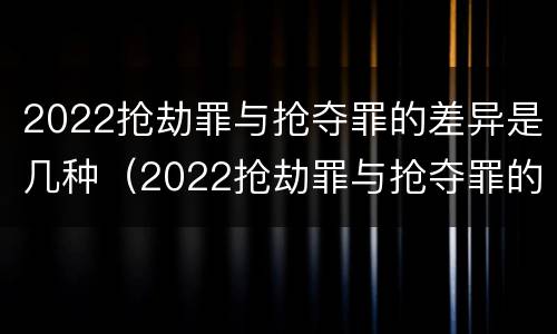 2022抢劫罪与抢夺罪的差异是几种（2022抢劫罪与抢夺罪的差异是几种情形）