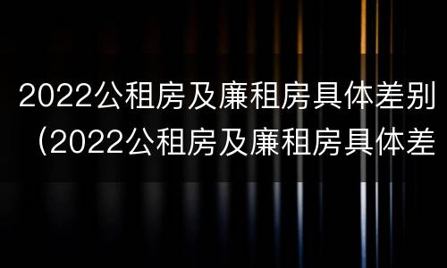 2022公租房及廉租房具体差别（2022公租房及廉租房具体差别在哪里）