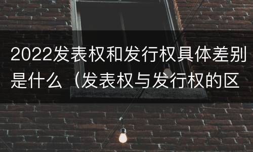 2022发表权和发行权具体差别是什么（发表权与发行权的区别）