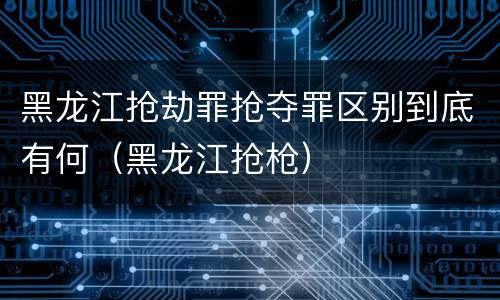 黑龙江抢劫罪抢夺罪区别到底有何（黑龙江抢枪）