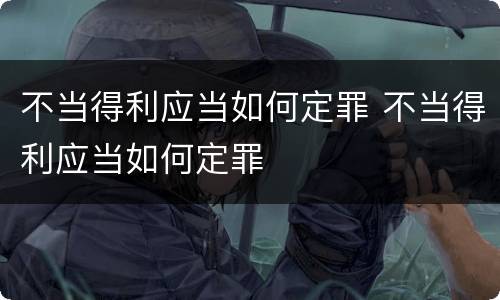 不当得利应当如何定罪 不当得利应当如何定罪