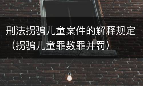 刑法拐骗儿童案件的解释规定（拐骗儿童罪数罪并罚）