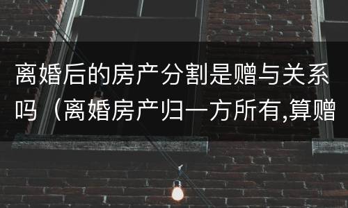 离婚后的房产分割是赠与关系吗（离婚房产归一方所有,算赠于吗）