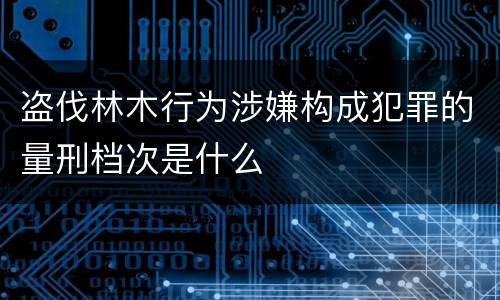 盗伐林木行为涉嫌构成犯罪的量刑档次是什么