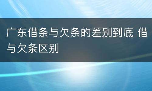 广东借条与欠条的差别到底 借与欠条区别