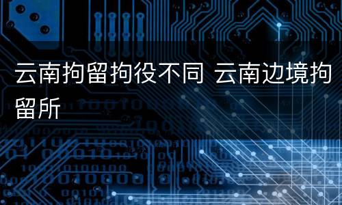 云南拘留拘役不同 云南边境拘留所