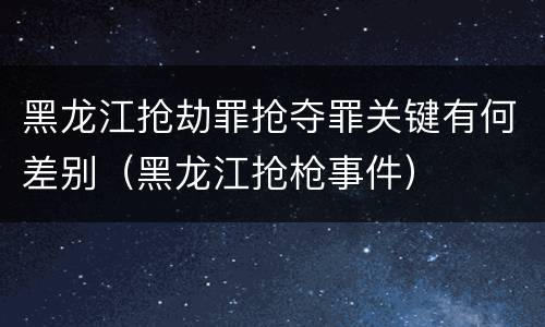 黑龙江抢劫罪抢夺罪关键有何差别（黑龙江抢枪事件）