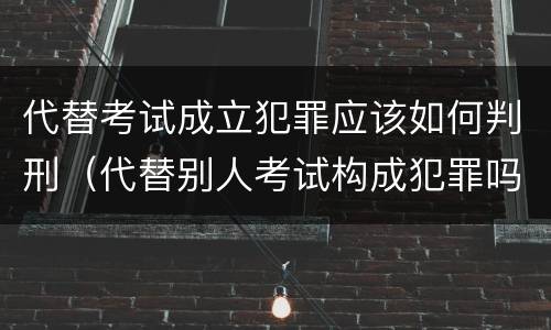 代替考试成立犯罪应该如何判刑（代替别人考试构成犯罪吗）