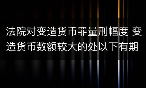 法院对变造货币罪量刑幅度 变造货币数额较大的处以下有期徒刑