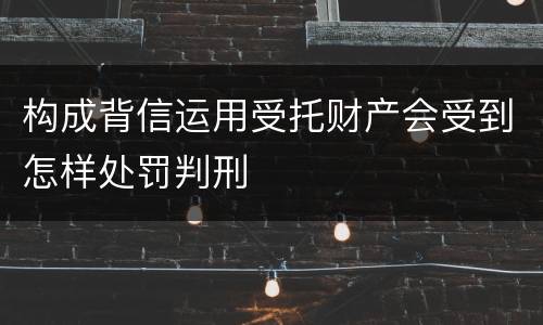 构成背信运用受托财产会受到怎样处罚判刑