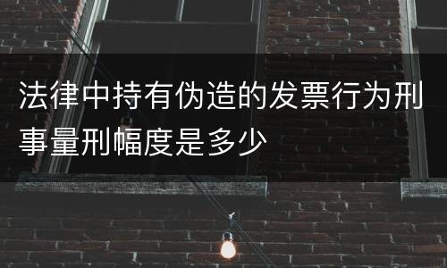 法律中持有伪造的发票行为刑事量刑幅度是多少