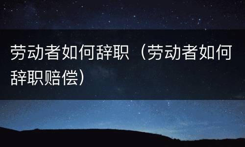 劳动者如何辞职（劳动者如何辞职赔偿）