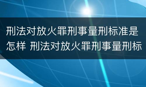 刑法对放火罪刑事量刑标准是怎样 刑法对放火罪刑事量刑标准是怎样的