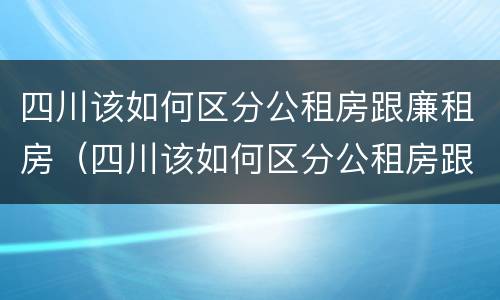 四川该如何区分公租房跟廉租房（四川该如何区分公租房跟廉租房的区别）