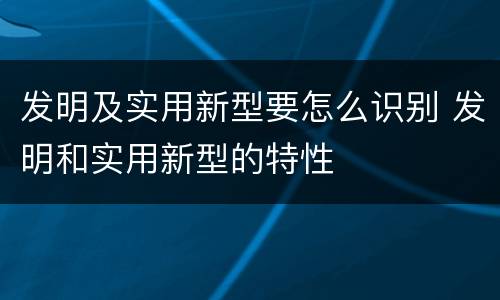 发明及实用新型要怎么识别 发明和实用新型的特性