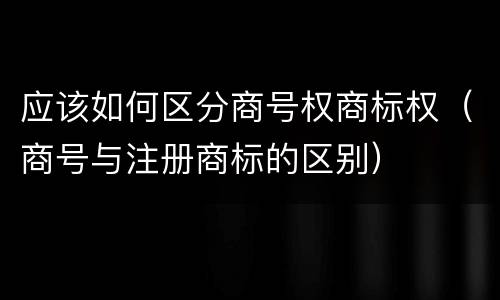 应该如何区分商号权商标权（商号与注册商标的区别）