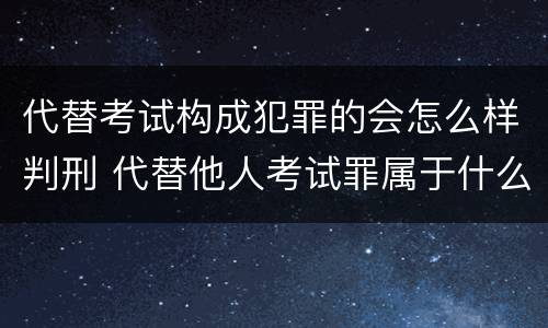 代替考试构成犯罪的会怎么样判刑 代替他人考试罪属于什么类犯罪