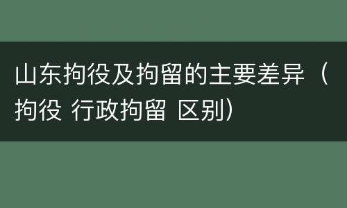 山东拘役及拘留的主要差异（拘役 行政拘留 区别）